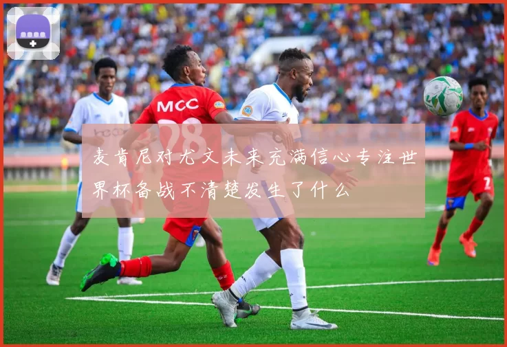麦肯尼对尤文未来充满信心专注世界杯备战不清楚发生了什么