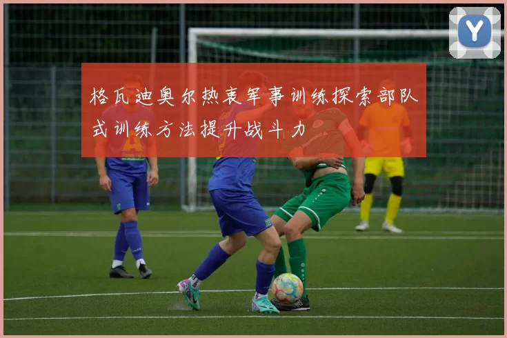 格瓦迪奥尔热衷军事训练探索部队式训练方法提升战斗力