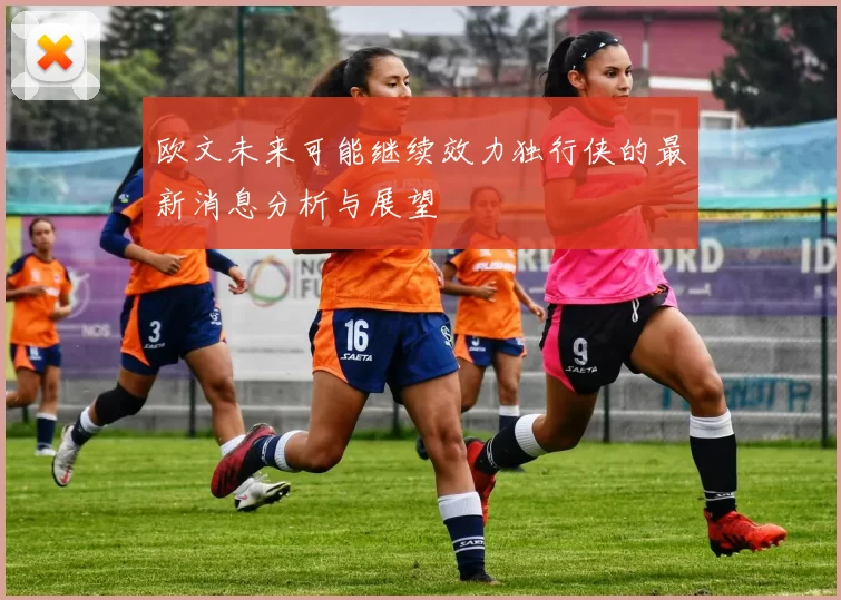 欧文未来可能继续效力独行侠的最新消息分析与展望