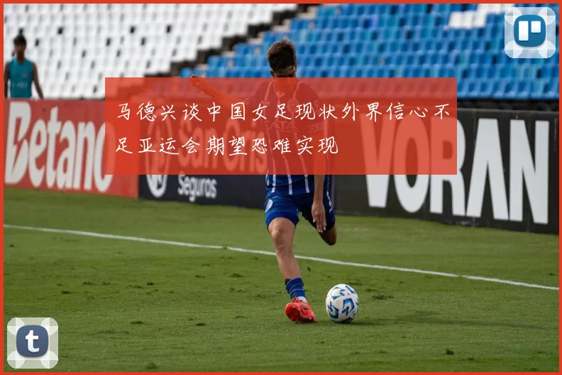 马德兴谈中国女足现状外界信心不足亚运会期望恐难实现