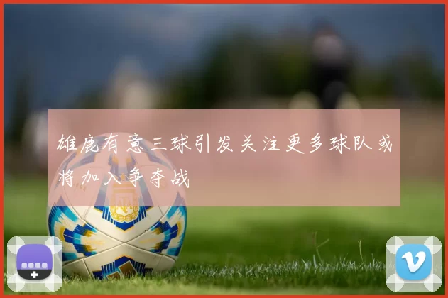 雄鹿有意三球引发关注更多球队或将加入争夺战