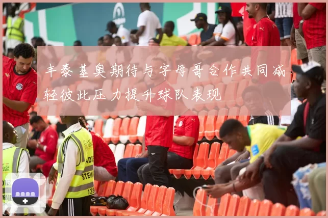 丰泰基奥期待与字母哥合作共同减轻彼此压力提升球队表现