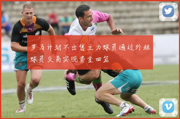 罗马计划不出售主力球员通过外租球员交易实现资金回笼