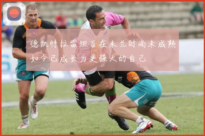 德凯特拉雷坦言在米兰时尚未成熟如今已成长为更强大的自己