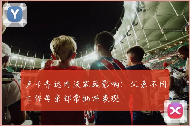 卢卡齐达内谈家庭影响：父亲不问工作母亲却常批评表现