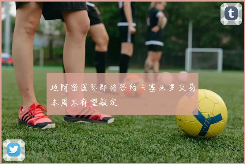 迈阿密国际即将签约卡塞米罗交易本周末有望敲定