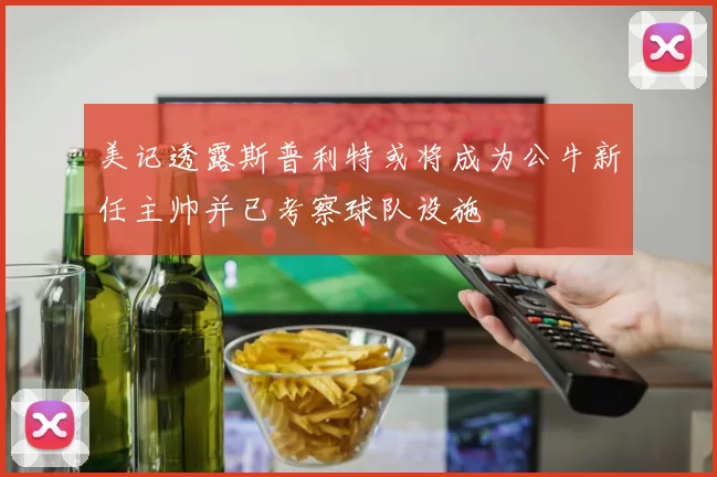 美记透露斯普利特或将成为公牛新任主帅并已考察球队设施