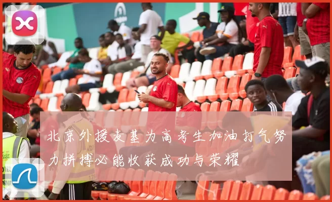 北京外援麦基为高考生加油打气努力拼搏必能收获成功与荣耀