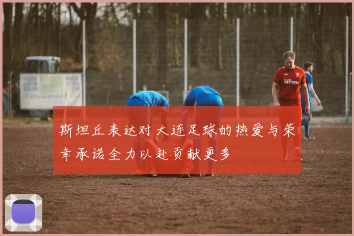 斯坦丘表达对大连足球的热爱与荣幸承诺全力以赴贡献更多